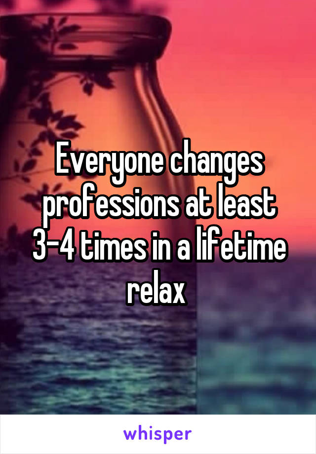 Everyone changes professions at least 3-4 times in a lifetime relax 