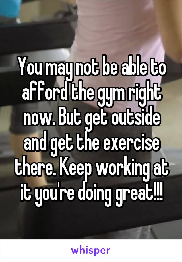 You may not be able to afford the gym right now. But get outside and get the exercise there. Keep working at it you're doing great!!!