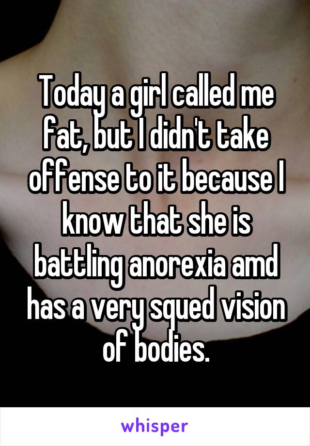 Today a girl called me fat, but I didn't take offense to it because I know that she is battling anorexia amd has a very squed vision of bodies.