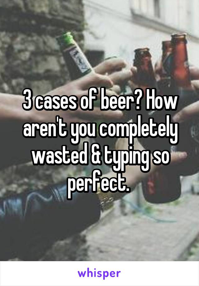 3 cases of beer? How aren't you completely wasted & typing so perfect. 