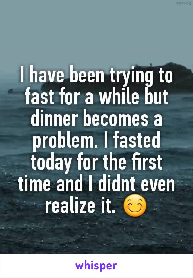 I have been trying to fast for a while but dinner becomes a problem. I fasted today for the first time and I didnt even realize it. 😊