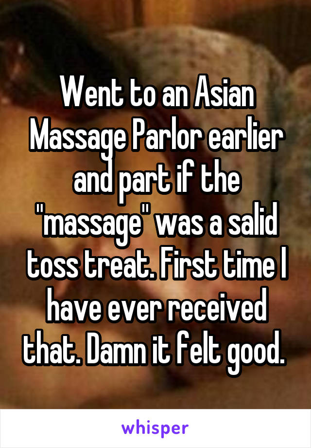 Went to an Asian Massage Parlor earlier and part if the "massage" was a salid toss treat. First time I have ever received that. Damn it felt good. 