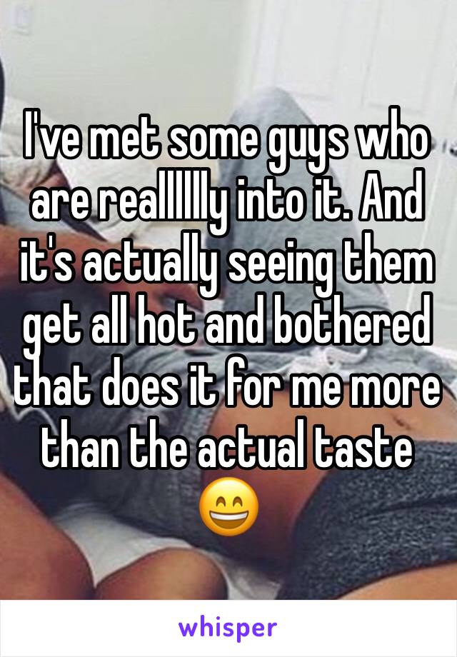 I've met some guys who are realllllly into it. And it's actually seeing them get all hot and bothered that does it for me more than the actual taste 😄