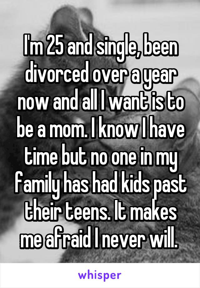 I'm 25 and single, been divorced over a year now and all I want is to be a mom. I know I have time but no one in my family has had kids past their teens. It makes me afraid I never will. 
