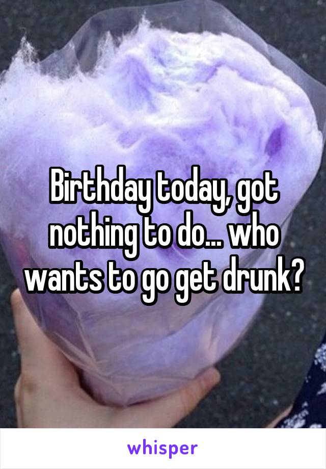 Birthday today, got nothing to do... who wants to go get drunk?
