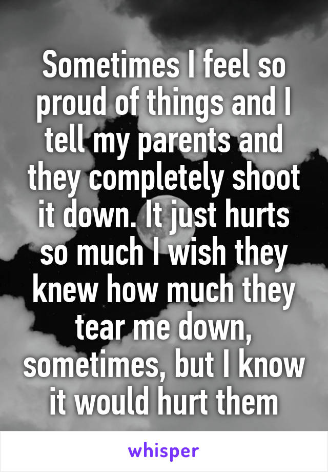 Sometimes I feel so proud of things and I tell my parents and they completely shoot it down. It just hurts so much I wish they knew how much they tear me down, sometimes, but I know it would hurt them