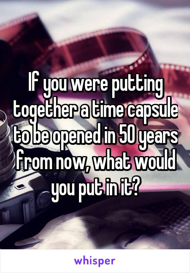 If you were putting together a time capsule to be opened in 50 years from now, what would you put in it?