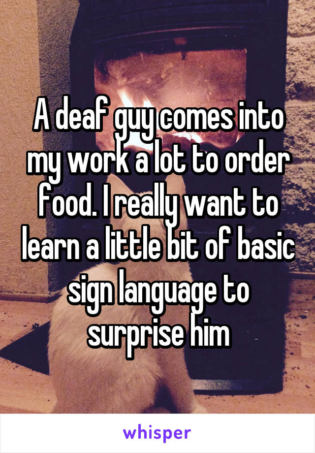 A deaf guy comes into my work a lot to order food. I really want to learn a little bit of basic sign language to surprise him