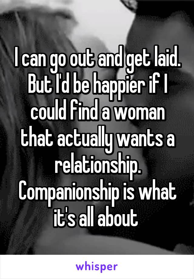 I can go out and get laid. But I'd be happier if I could find a woman that actually wants a relationship. Companionship is what it's all about 