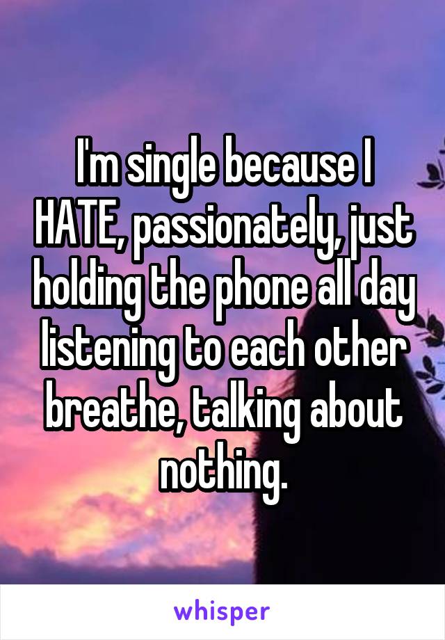 I'm single because I HATE, passionately, just holding the phone all day listening to each other breathe, talking about nothing.