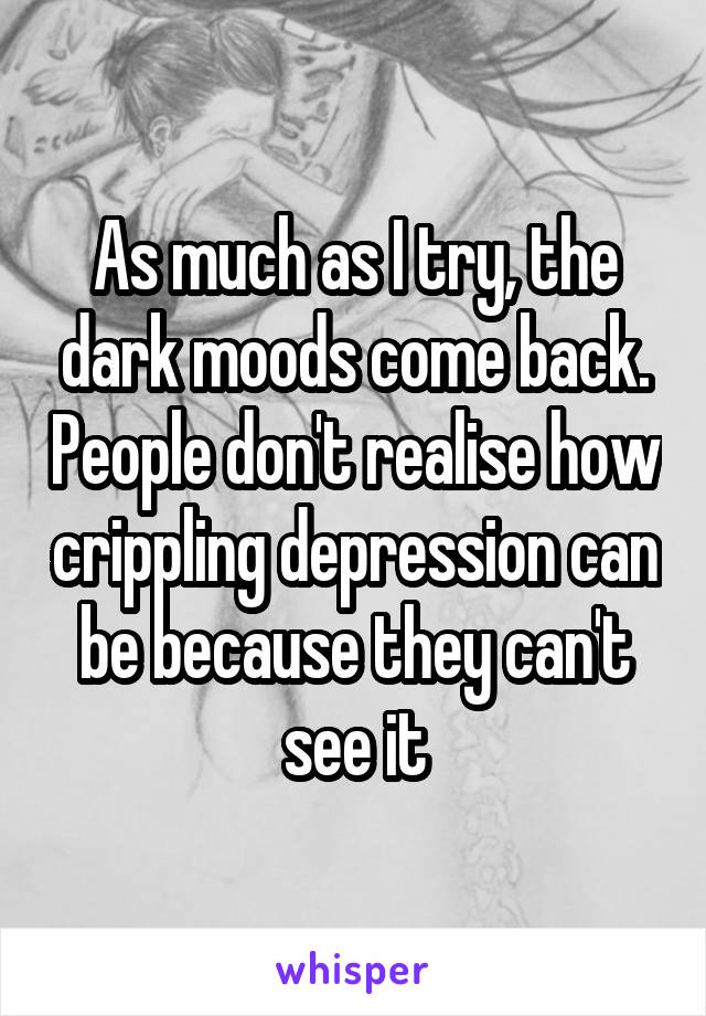 As much as I try, the dark moods come back. People don't realise how crippling depression can be because they can't see it