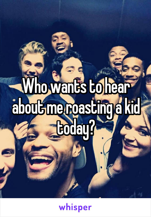 Who wants to hear about me roasting a kid today?