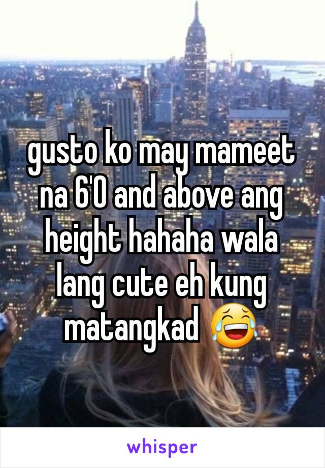 gusto ko may mameet na 6'0 and above ang height hahaha wala lang cute eh kung matangkad 😂