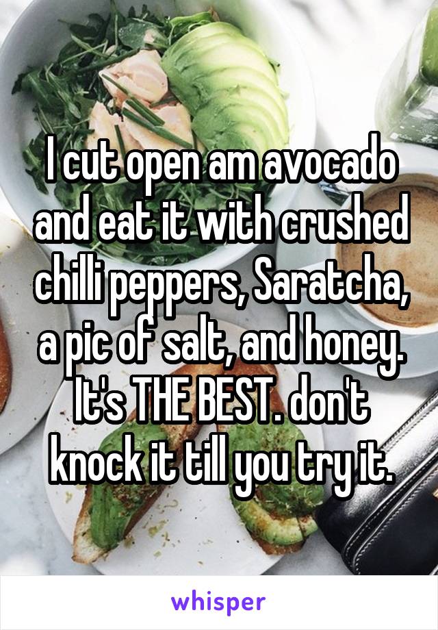 I cut open am avocado and eat it with crushed chilli peppers, Saratcha, a pic of salt, and honey. It's THE BEST. don't knock it till you try it.