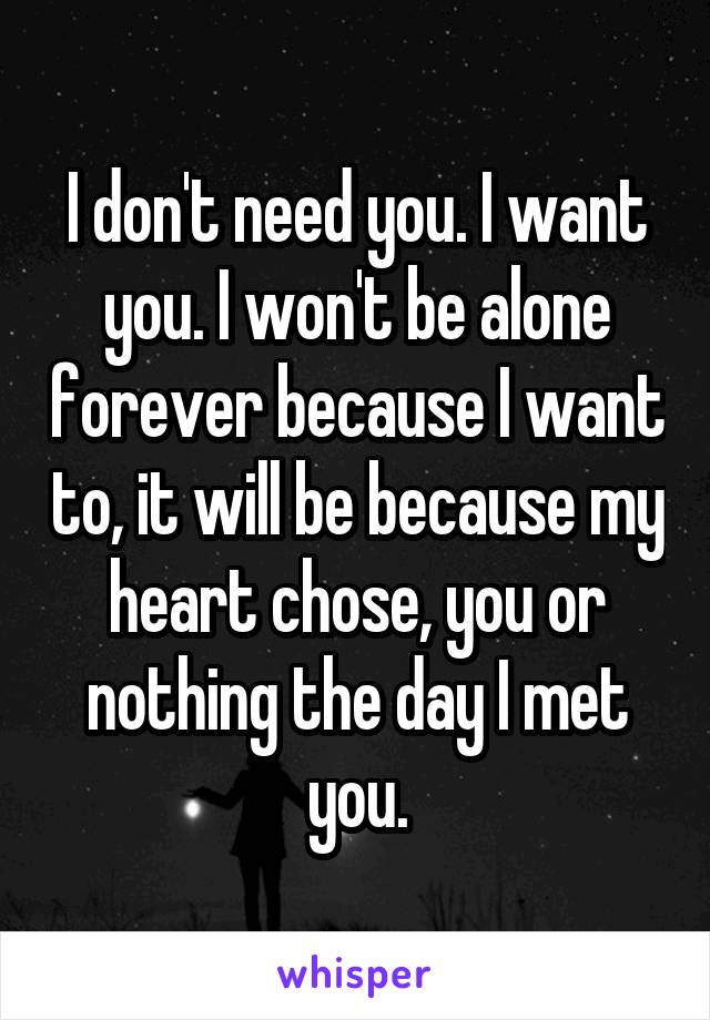 I don't need you. I want you. I won't be alone forever because I want to, it will be because my heart chose, you or nothing the day I met you.