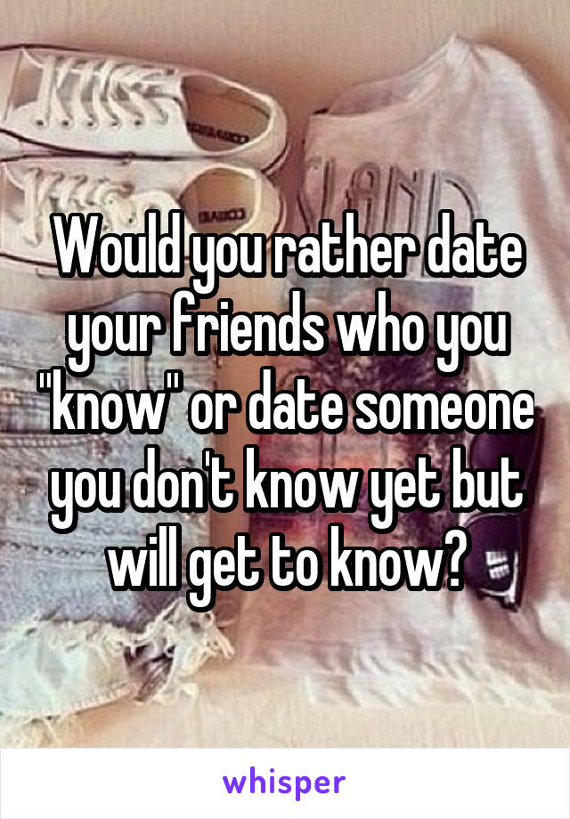 Would you rather date your friends who you "know" or date someone you don't know yet but will get to know?
