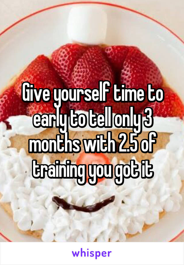 Give yourself time to early to tell only 3 months with 2.5 of training you got it