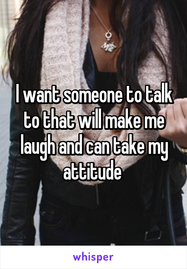 I want someone to talk to that will make me laugh and can take my attitude 