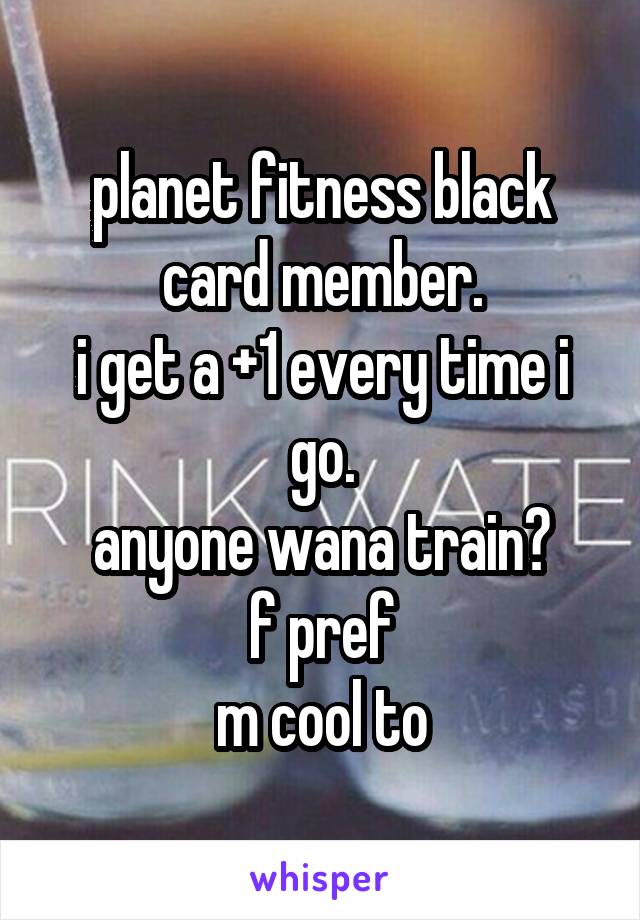 planet fitness black card member.
i get a +1 every time i go.
anyone wana train?
f pref
m cool to