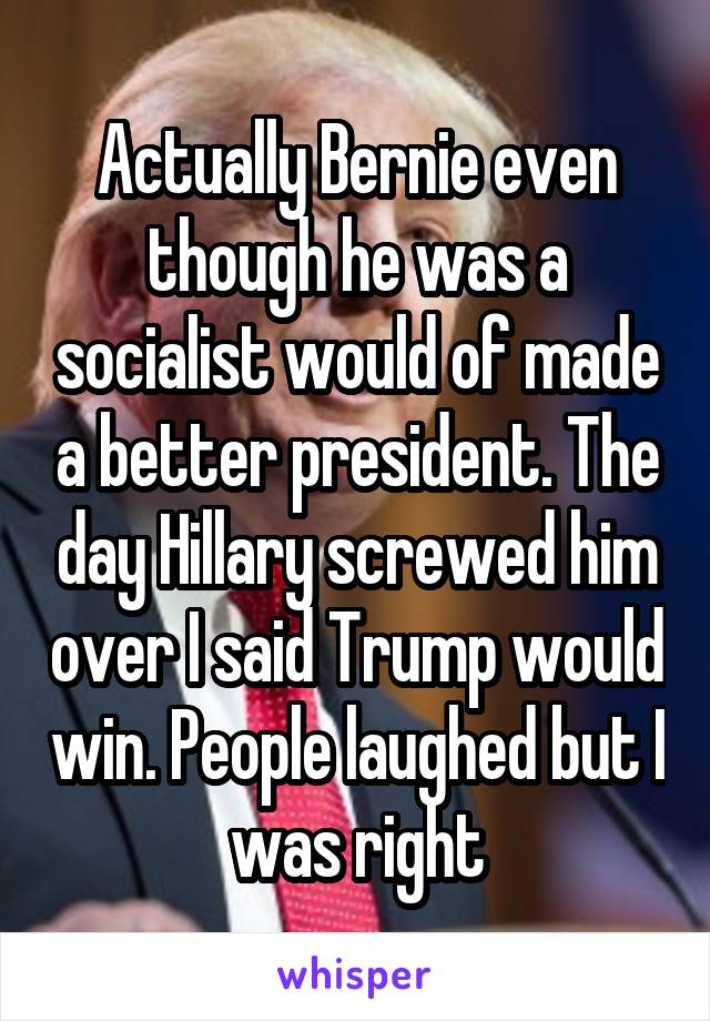 Actually Bernie even though he was a socialist would of made a better president. The day Hillary screwed him over I said Trump would win. People laughed but I was right