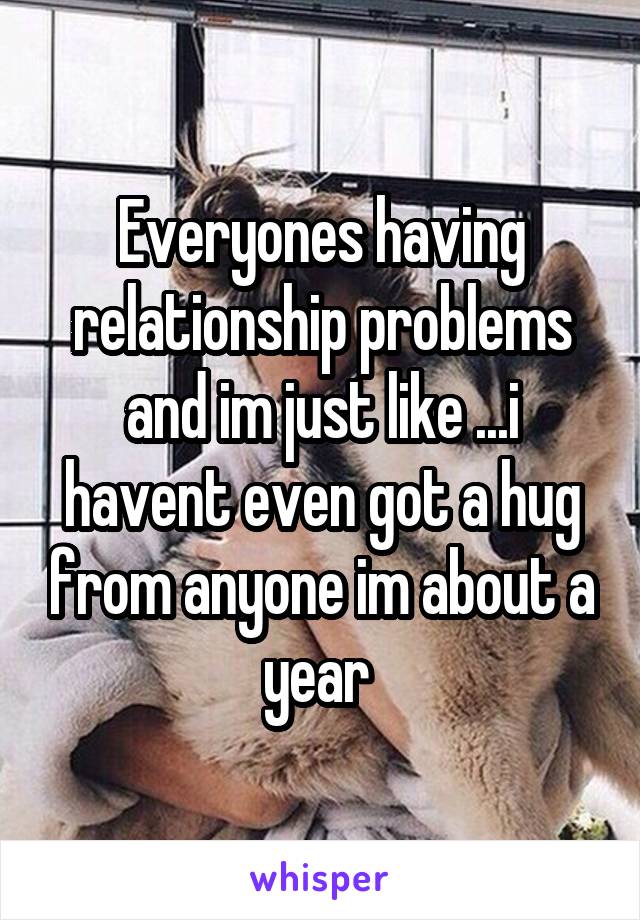 Everyones having relationship problems and im just like ...i havent even got a hug from anyone im about a year 