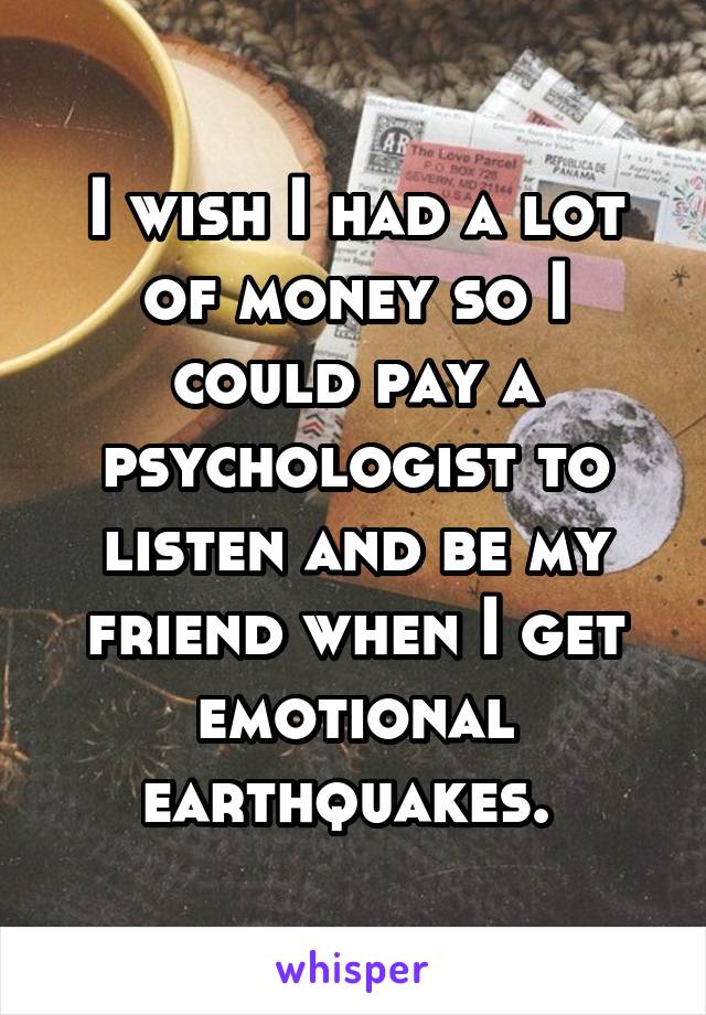 I wish I had a lot of money so I could pay a psychologist to listen and be my friend when I get emotional earthquakes. 