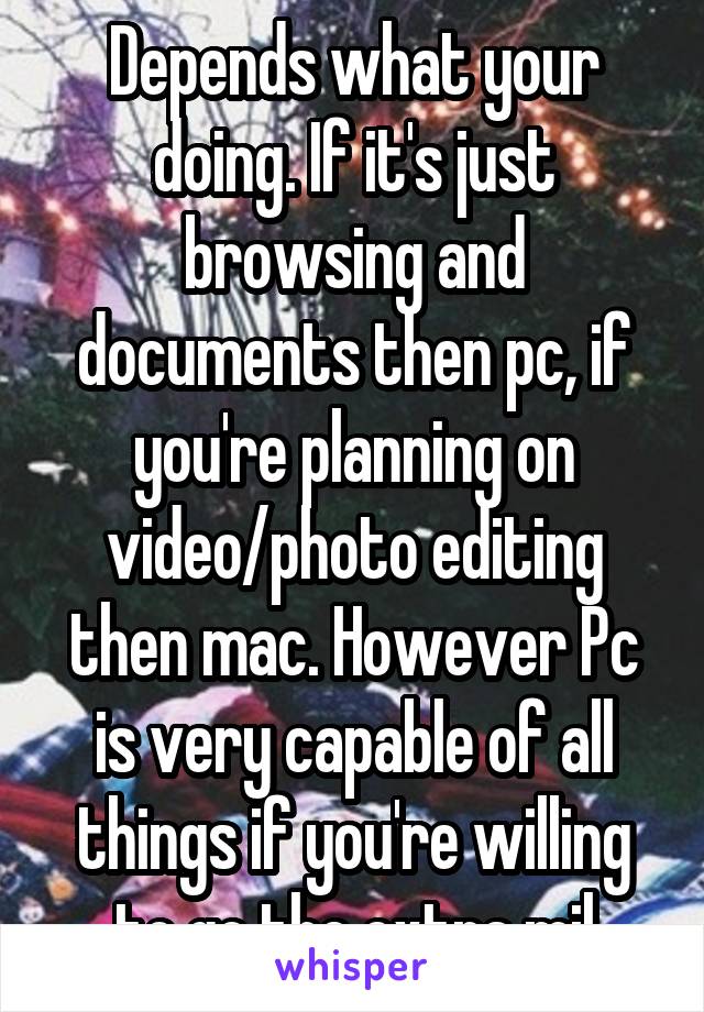 Depends what your doing. If it's just browsing and documents then pc, if you're planning on video/photo editing then mac. However Pc is very capable of all things if you're willing to go the extra mil