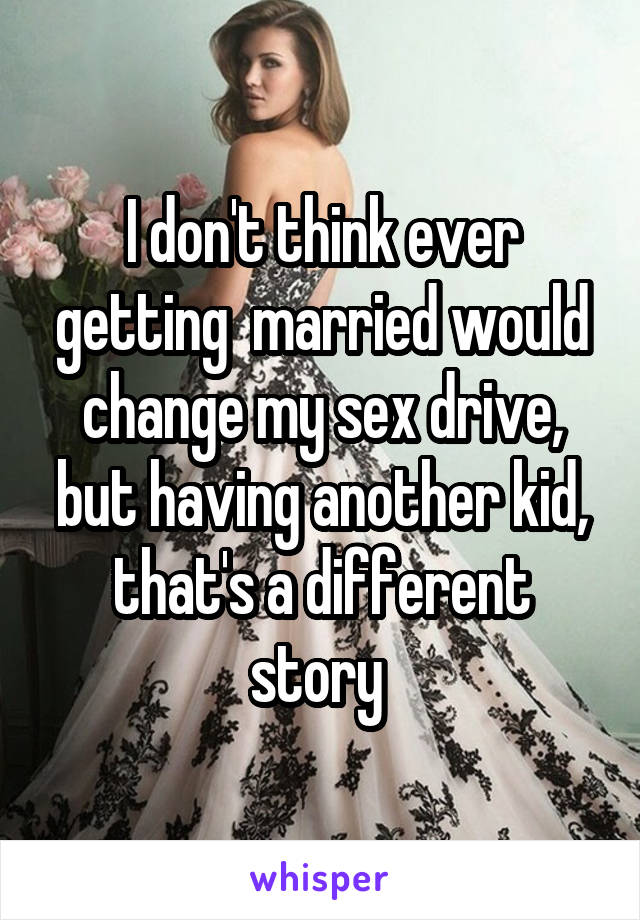 I don't think ever getting  married would change my sex drive, but having another kid, that's a different story 