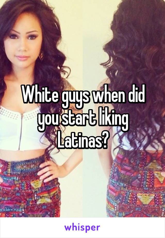 White guys when did you start liking Latinas?