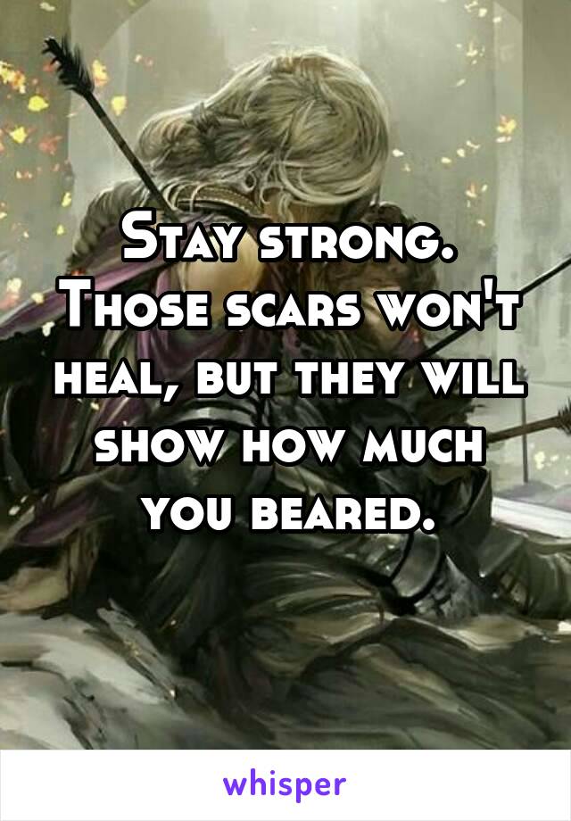 Stay strong. Those scars won't heal, but they will show how much you beared.
