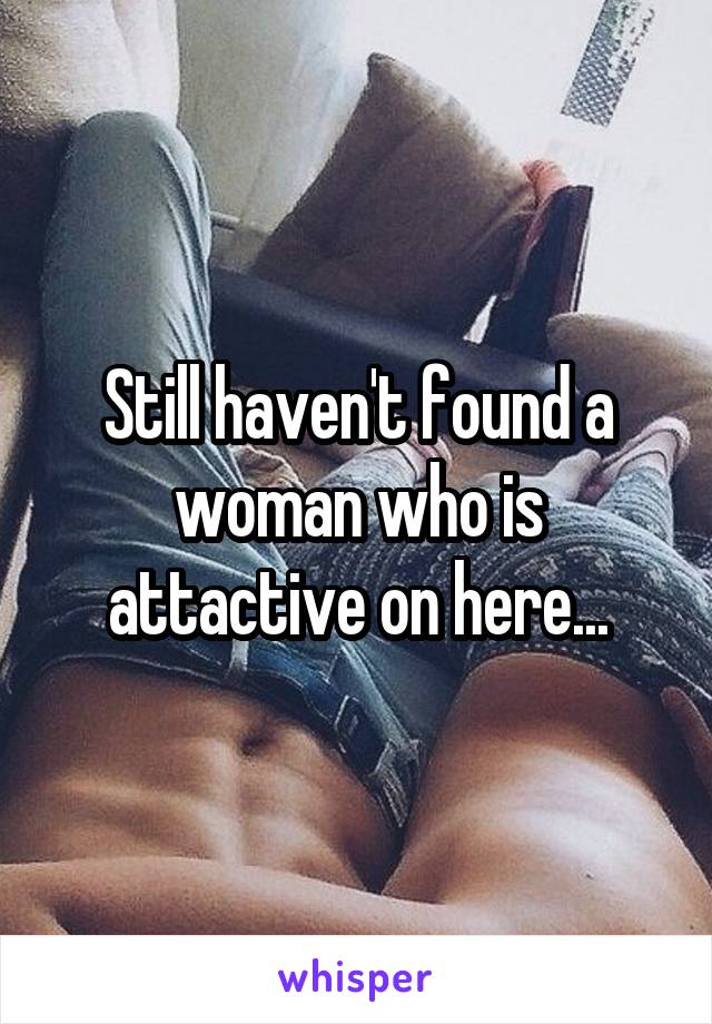 Still haven't found a woman who is attactive on here...