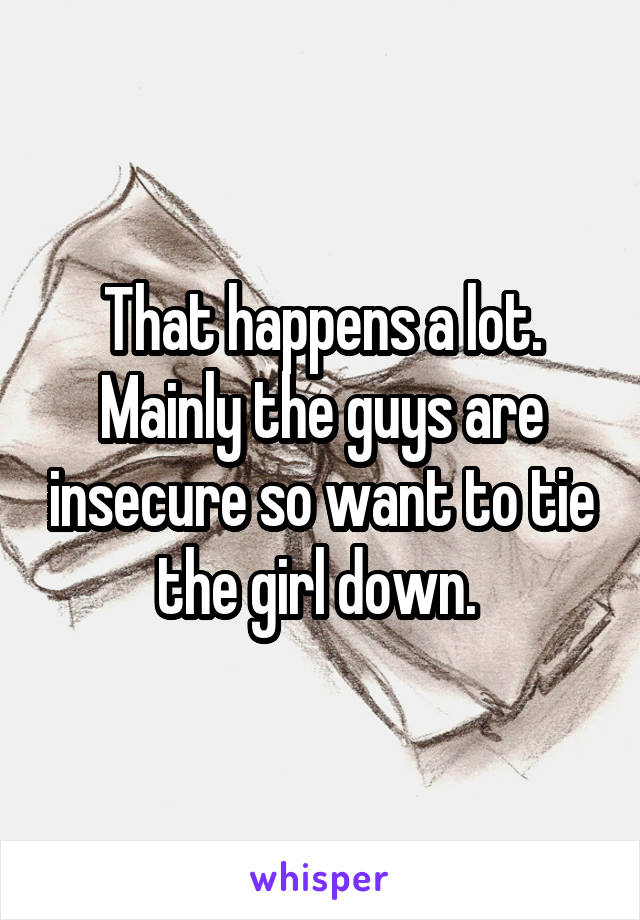 That happens a lot. Mainly the guys are insecure so want to tie the girl down. 