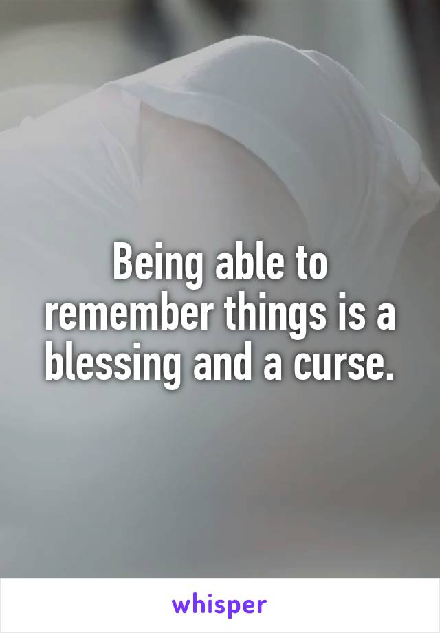 Being able to remember things is a blessing and a curse.
