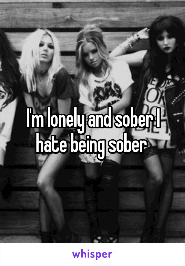 I'm lonely and sober I hate being sober 