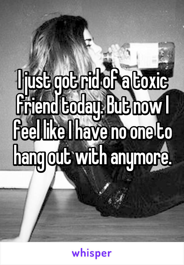 I just got rid of a toxic friend today. But now I feel like I have no one to hang out with anymore. 