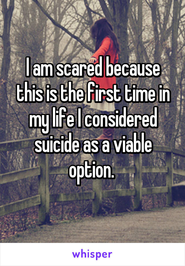 I am scared because this is the first time in my life I considered suicide as a viable option. 
