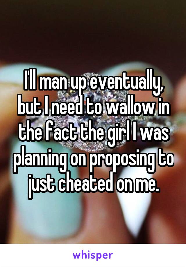 I'll man up eventually, but I need to wallow in the fact the girl I was planning on proposing to just cheated on me.