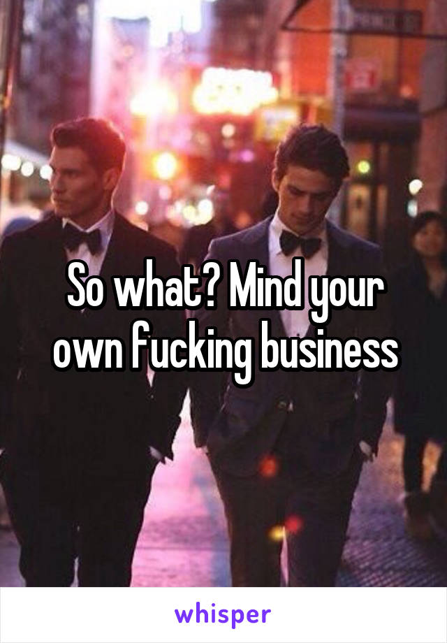 So what? Mind your own fucking business
