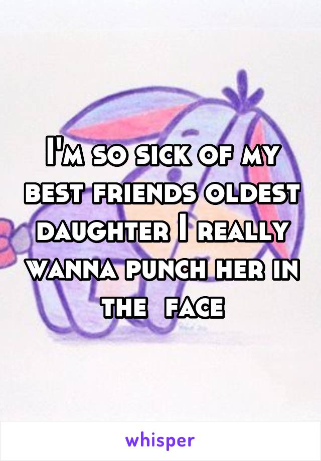 I'm so sick of my best friends oldest daughter I really wanna punch her in the  face