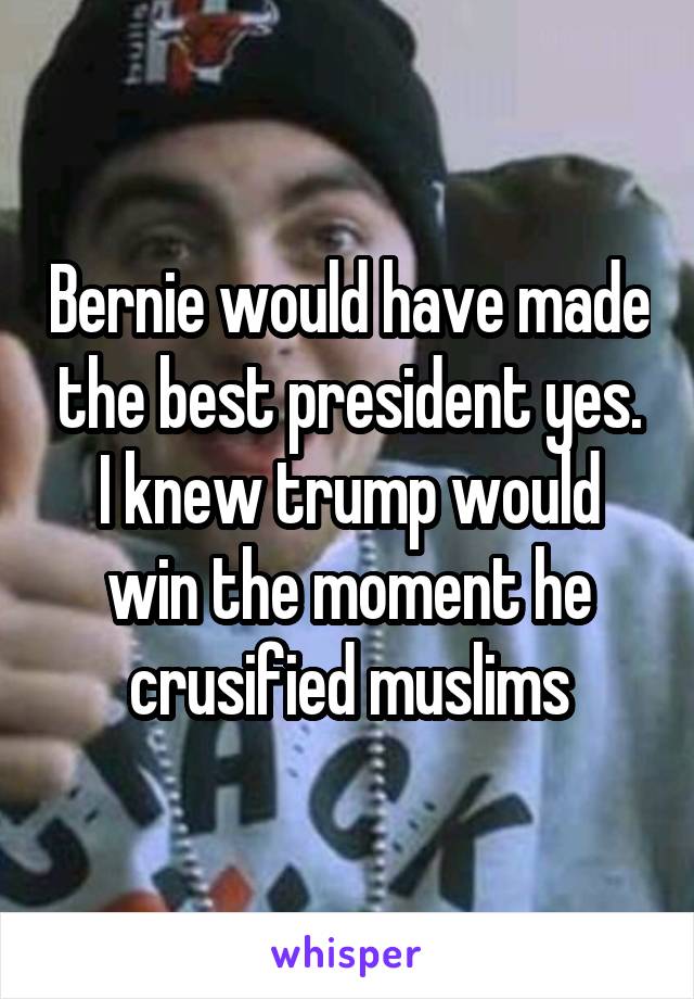 Bernie would have made the best president yes. I knew trump would win the moment he crusified muslims