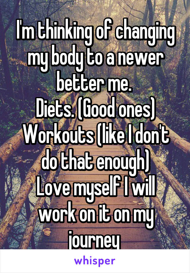 I'm thinking of changing my body to a newer better me. 
Diets. (Good ones)
Workouts (like I don't do that enough)
Love myself I will work on it on my journey 