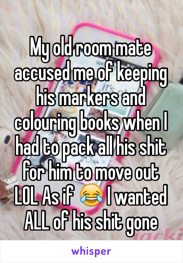 My old room mate accused me of keeping his markers and colouring books when I had to pack all his shit for him to move out
LOL As if 😂 I wanted ALL of his shit gone 