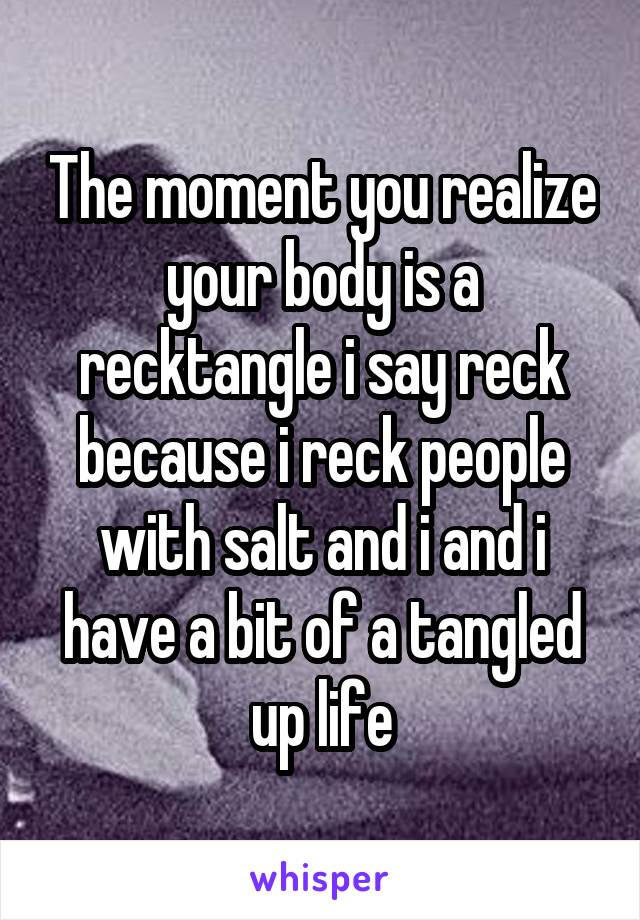 The moment you realize your body is a recktangle i say reck because i reck people with salt and i and i have a bit of a tangled up life