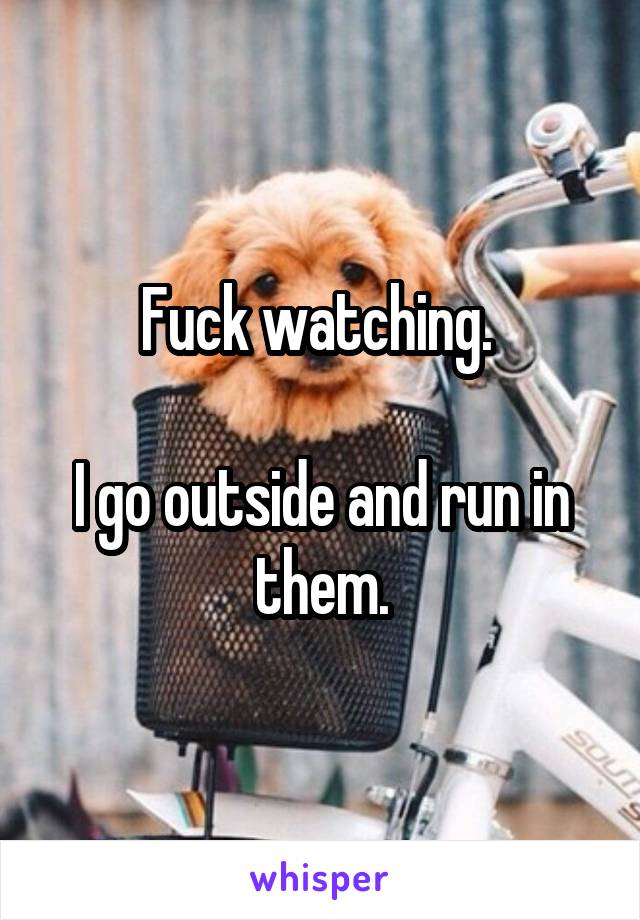 Fuck watching. 

I go outside and run in them.