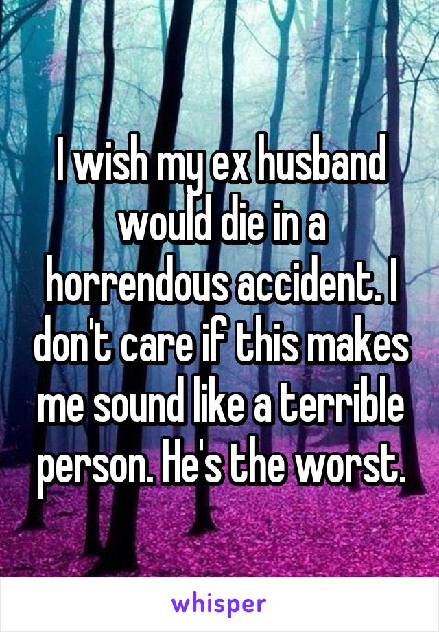 I wish my ex husband would die in a horrendous accident. I don't care if this makes me sound like a terrible person. He's the worst.