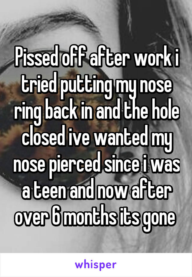 Pissed off after work i tried putting my nose ring back in and the hole closed ive wanted my nose pierced since i was a teen and now after over 6 months its gone 