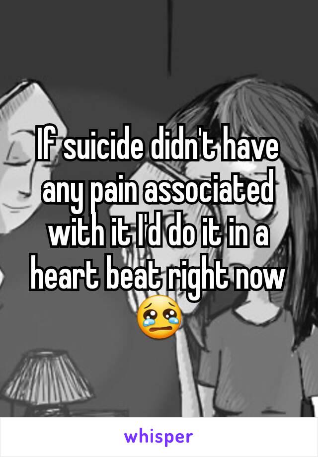 If suicide didn't have any pain associated with it I'd do it in a heart beat right now 😢