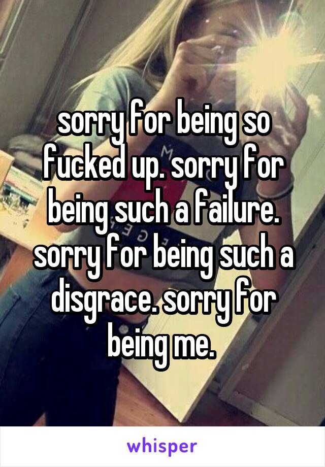 sorry for being so fucked up. sorry for being such a failure. sorry for being such a disgrace. sorry for being me. 