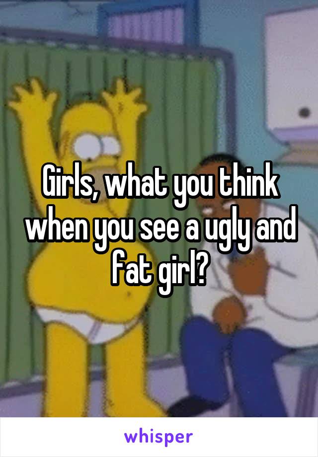 Girls, what you think when you see a ugly and fat girl?