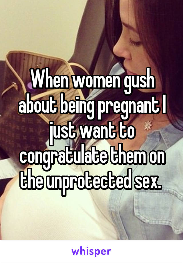 When women gush about being pregnant I just want to congratulate them on the unprotected sex. 